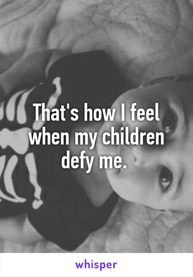 That's how I feel when my children defy me. 