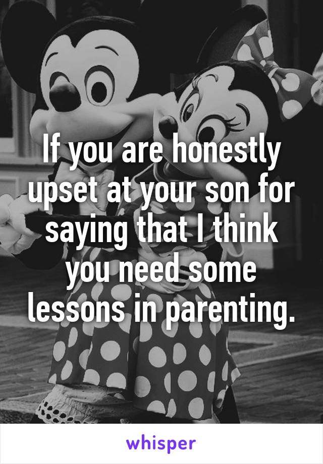 If you are honestly upset at your son for saying that I think you need some lessons in parenting.