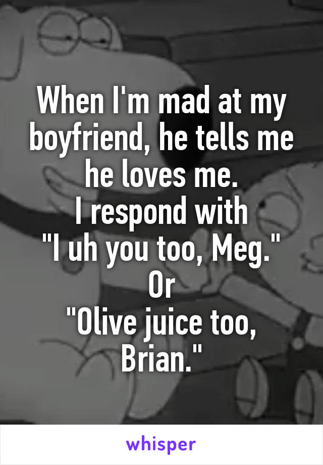 When I'm mad at my boyfriend, he tells me he loves me.
I respond with
"I uh you too, Meg."
Or
"Olive juice too, Brian."