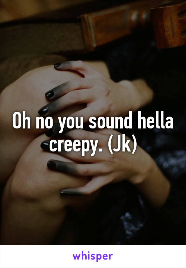 Oh no you sound hella creepy. (Jk)