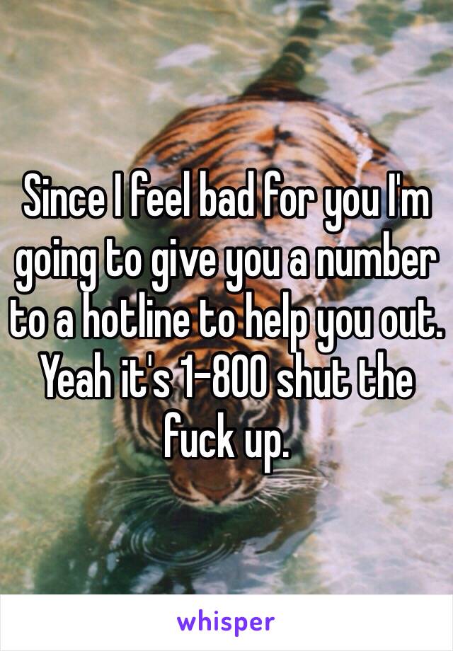 Since I feel bad for you I'm going to give you a number to a hotline to help you out. Yeah it's 1-800 shut the fuck up.