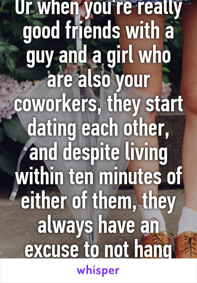 Or when you're really good friends with a guy and a girl who are also your coworkers, they start dating each other, and despite living within ten minutes of either of them, they always have an excuse to not hang out