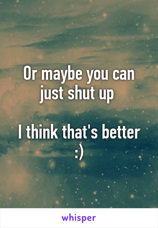 Or maybe you can just shut up 

I think that's better :)