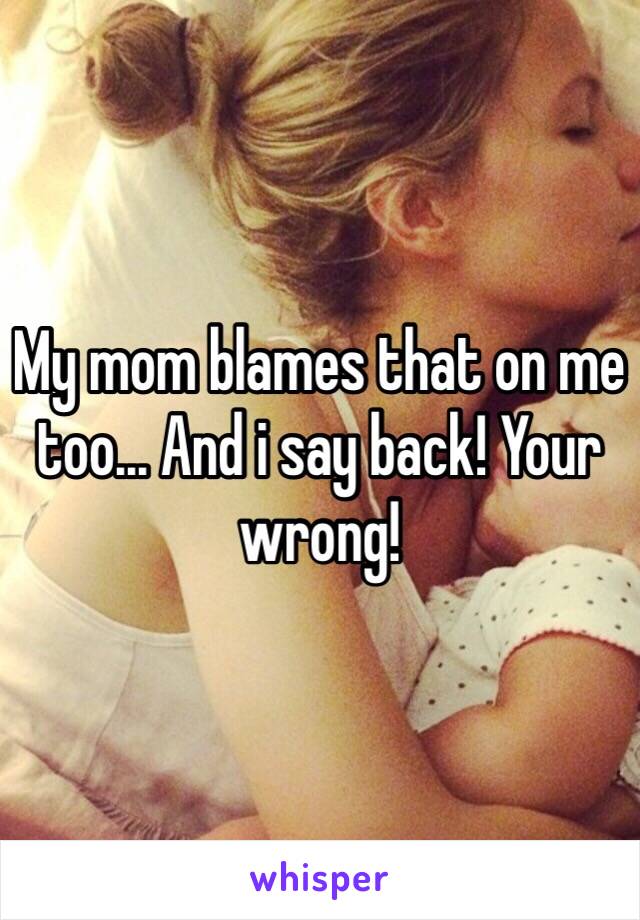 My mom blames that on me too... And i say back! Your wrong! 