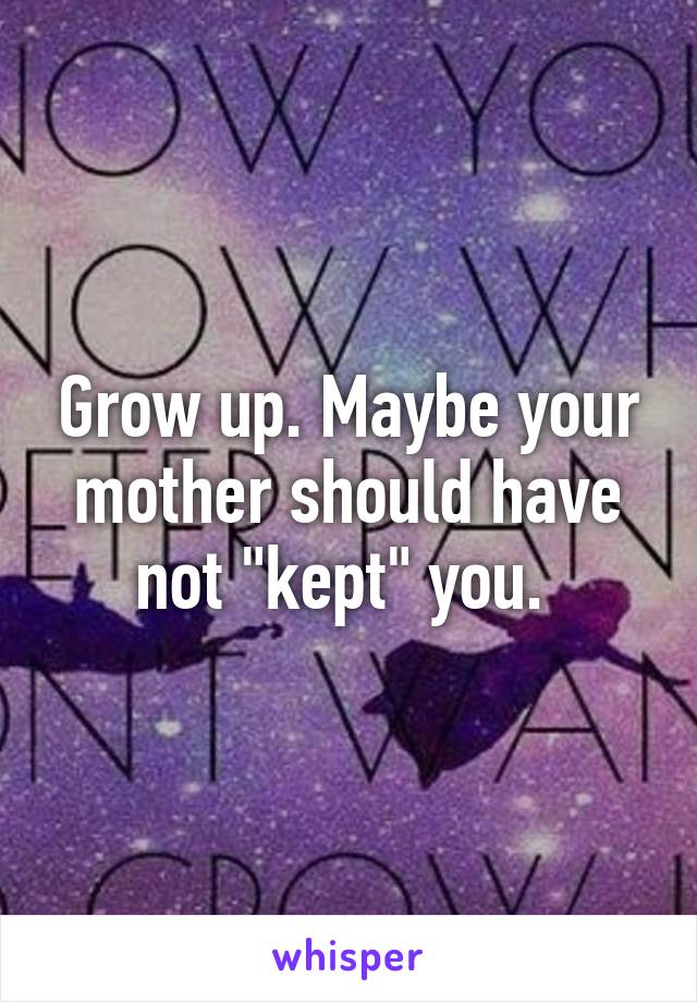 Grow up. Maybe your mother should have not "kept" you. 