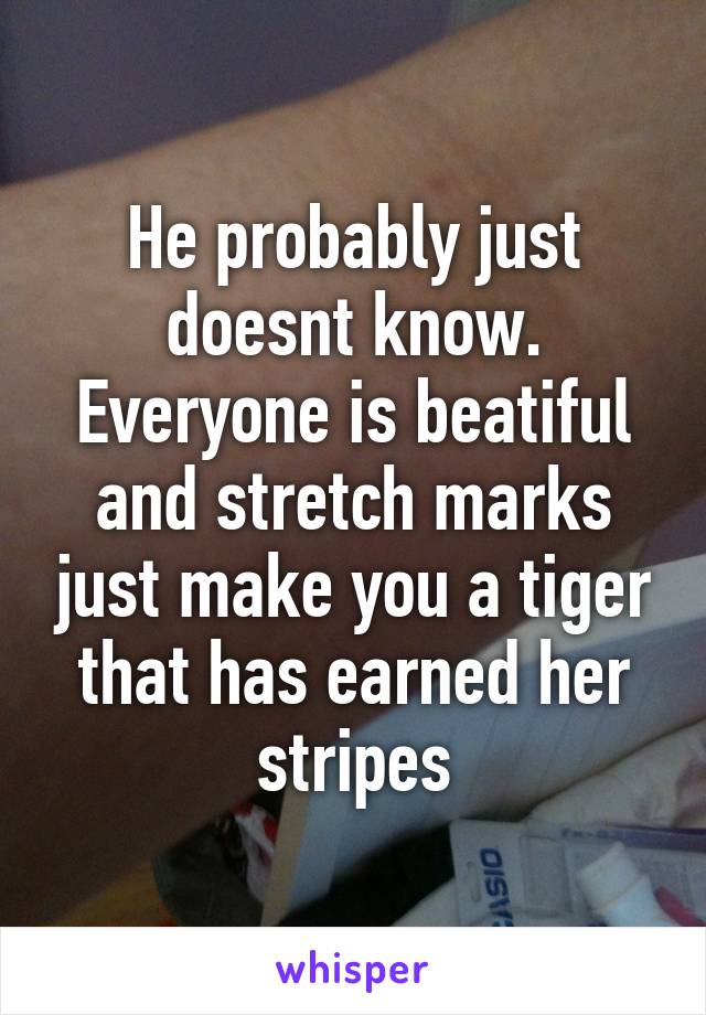 He probably just doesnt know. Everyone is beatiful and stretch marks just make you a tiger that has earned her stripes