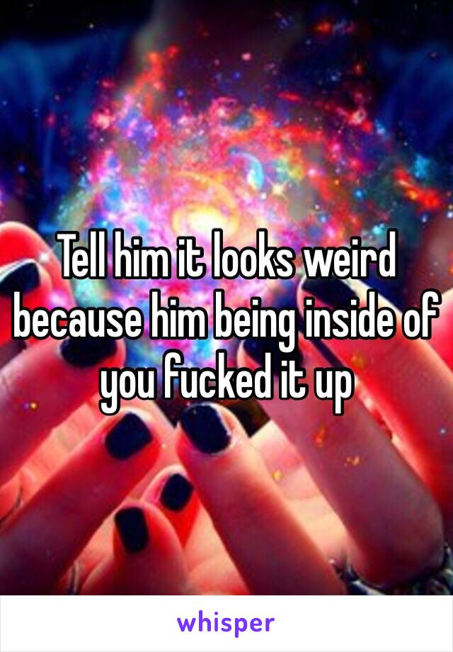 Tell him it looks weird because him being inside of you fucked it up