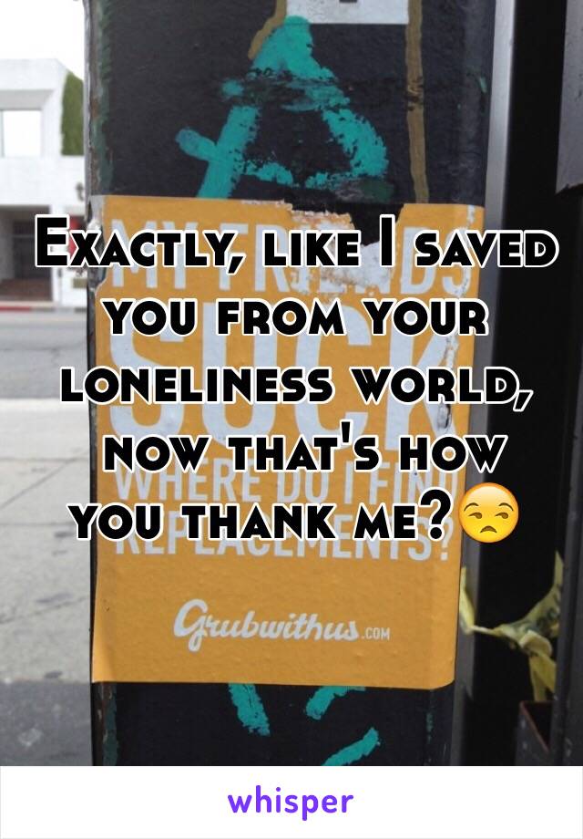 Exactly, like I saved 
you from your 
loneliness world,
 now that's how 
you thank me?😒