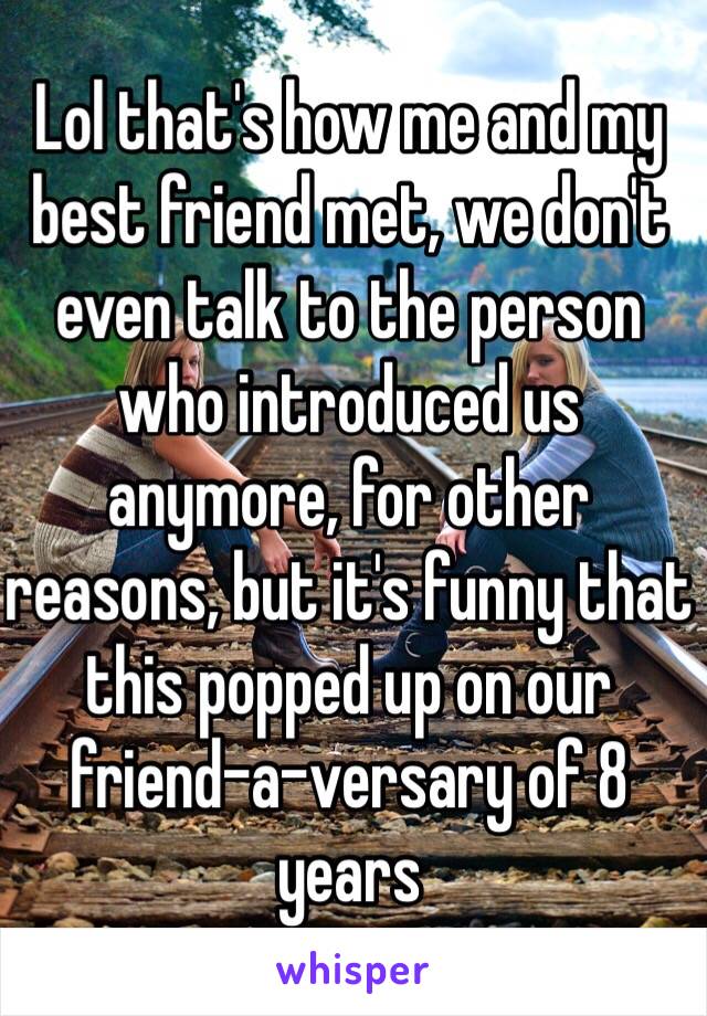 Lol that's how me and my best friend met, we don't even talk to the person who introduced us anymore, for other reasons, but it's funny that this popped up on our 
friend-a-versary of 8 years