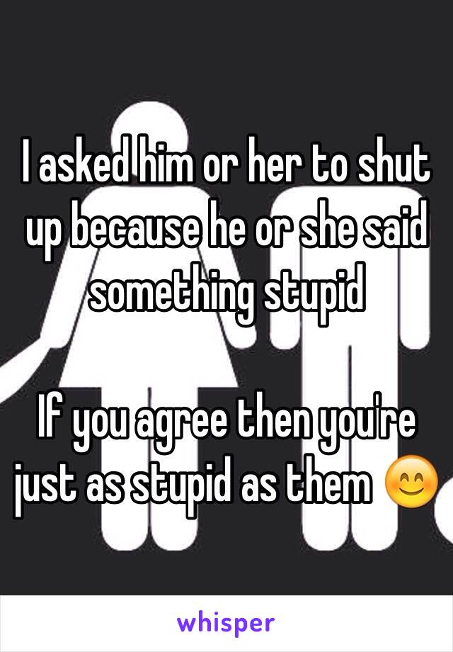 I asked him or her to shut up because he or she said something stupid 

If you agree then you're just as stupid as them 😊