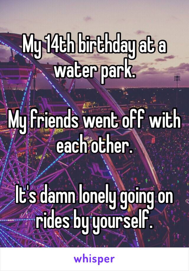 My 14th birthday at a water park.

My friends went off with each other.

It's damn lonely going on rides by yourself.