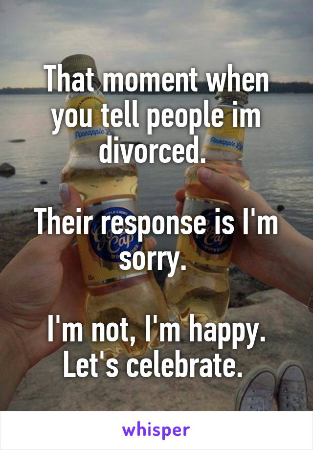 That moment when you tell people im divorced. 

Their response is I'm sorry. 

I'm not, I'm happy. Let's celebrate. 