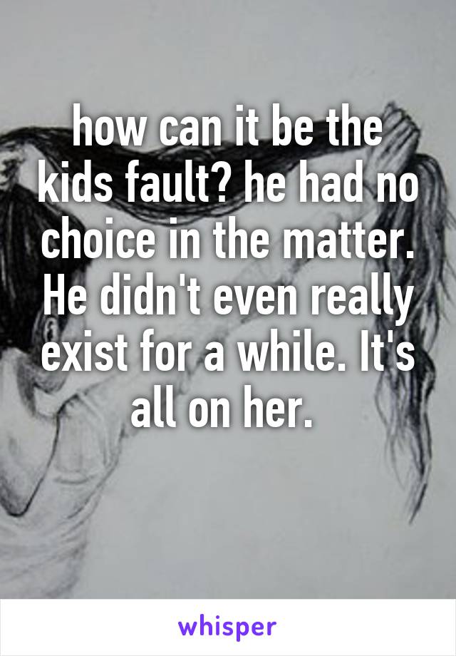 how can it be the kids fault? he had no choice in the matter. He didn't even really exist for a while. It's all on her. 

