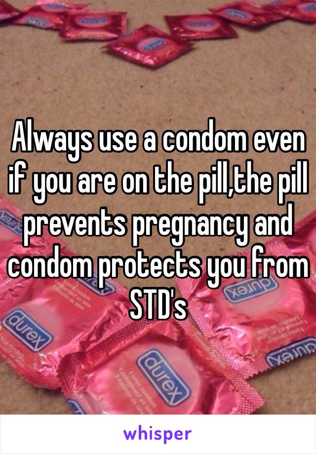 Always use a condom even if you are on the pill,the pill prevents pregnancy and condom protects you from STD's