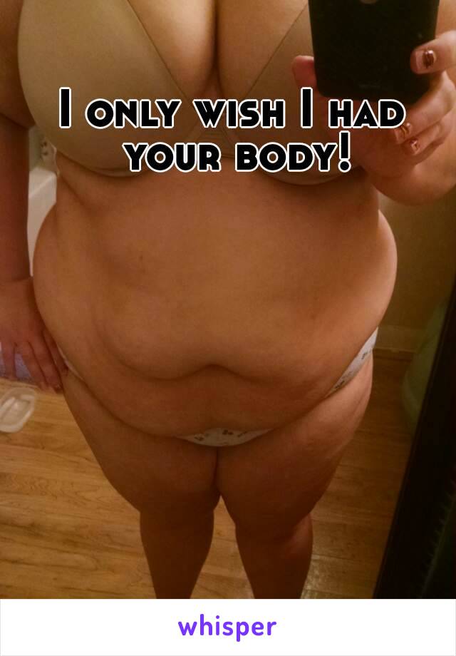 I only wish I had your body!