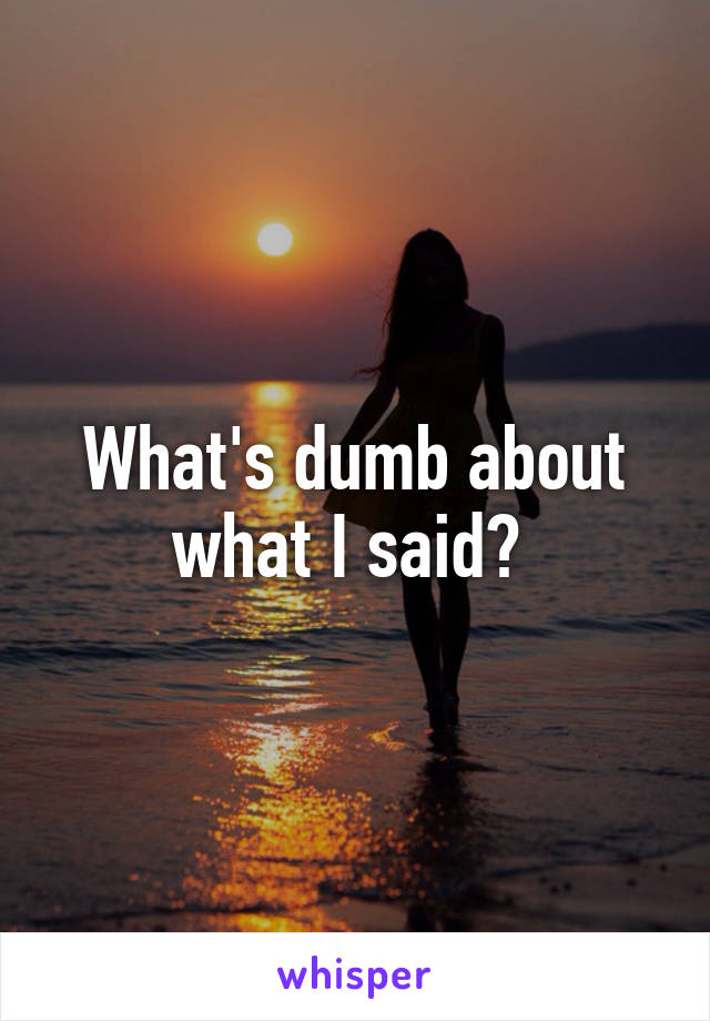 What's dumb about what I said? 