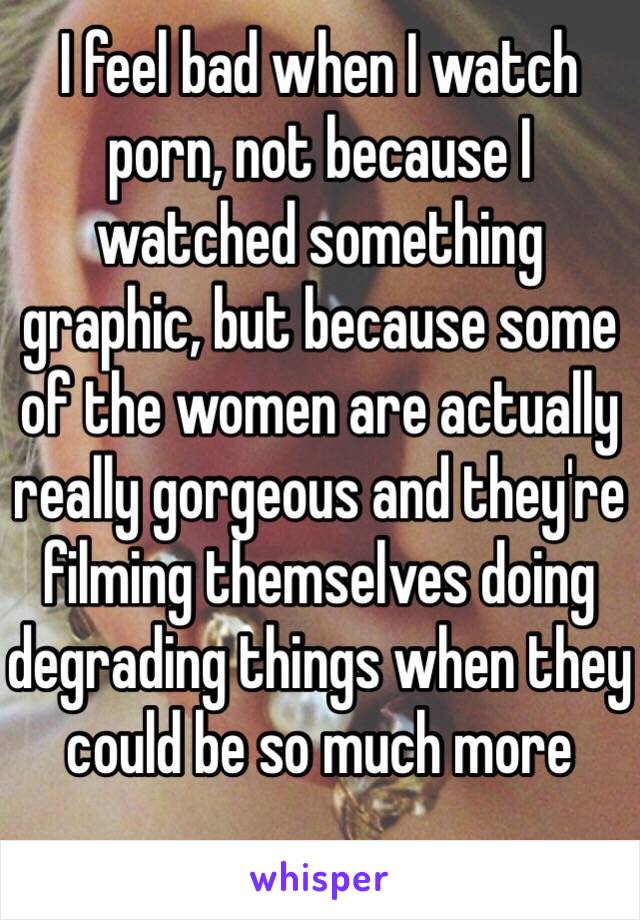 I feel bad when I watch porn, not because I watched something graphic, but because some of the women are actually really gorgeous and they're filming themselves doing degrading things when they could be so much more