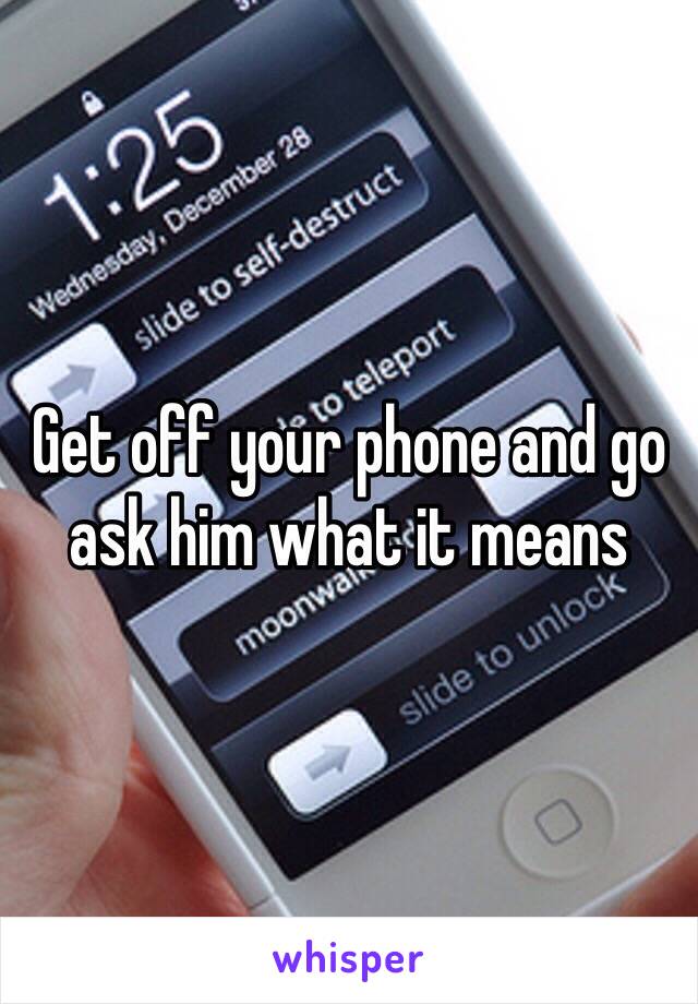 Get off your phone and go ask him what it means 