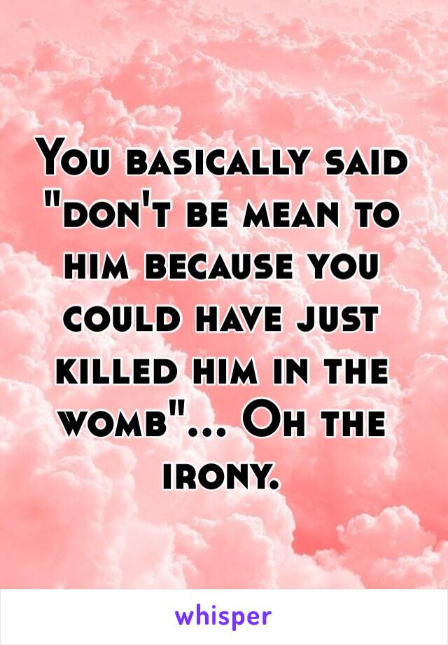 You basically said "don't be mean to him because you could have just killed him in the womb"... Oh the irony. 