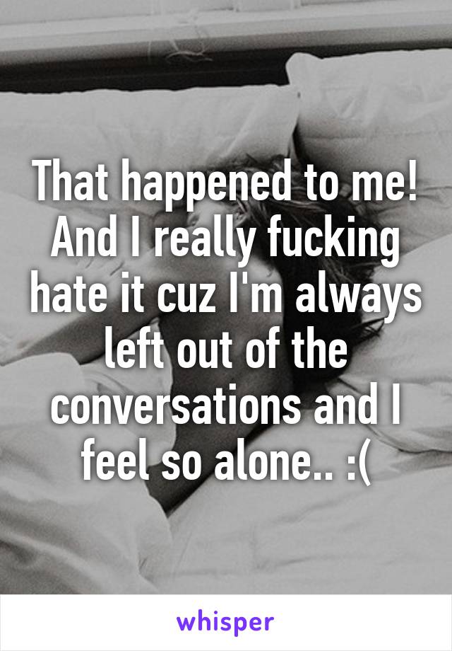 That happened to me! And I really fucking hate it cuz I'm always left out of the conversations and I feel so alone.. :(