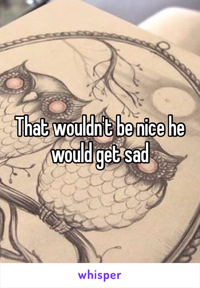 That wouldn't be nice he would get sad 