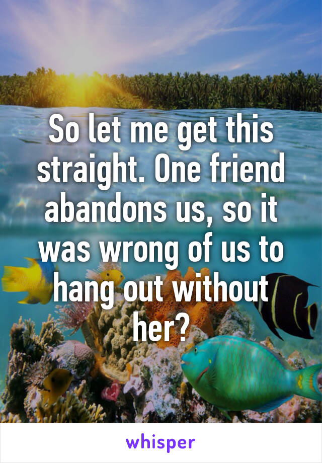 So let me get this straight. One friend abandons us, so it was wrong of us to hang out without her?