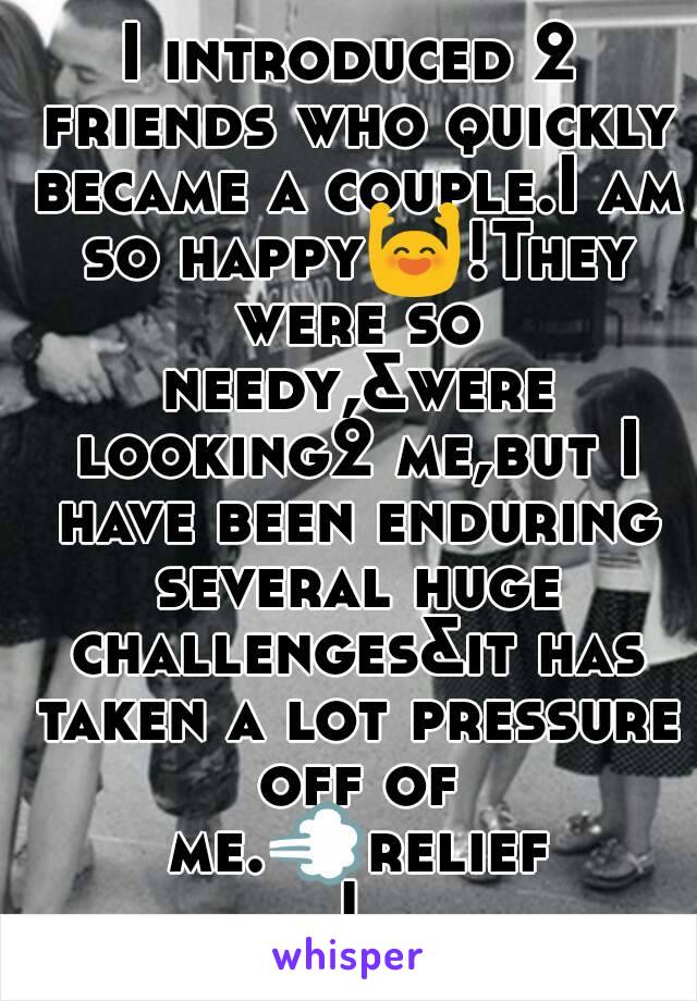 I introduced 2 friends who quickly became a couple.I am so happy🙌!They were so needy,&were looking2 me,but I have been enduring several huge challenges&it has taken a lot pressure off of me.💨relief!