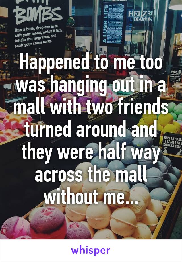 Happened to me too was hanging out in a mall with two friends turned around and they were half way across the mall without me...