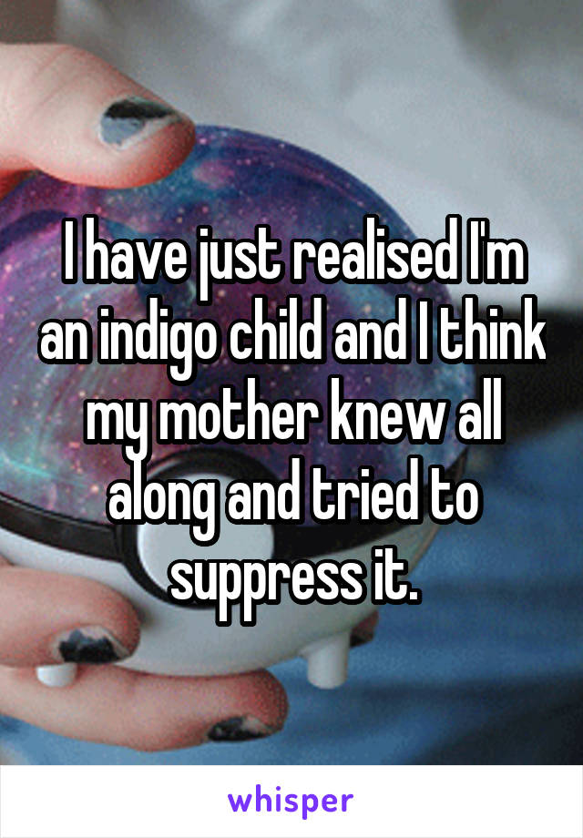 I have just realised I'm an indigo child and I think my mother knew all along and tried to suppress it.