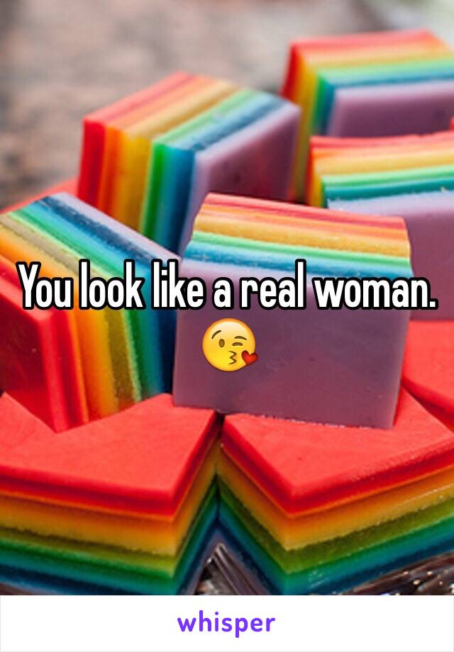 You look like a real woman. 😘