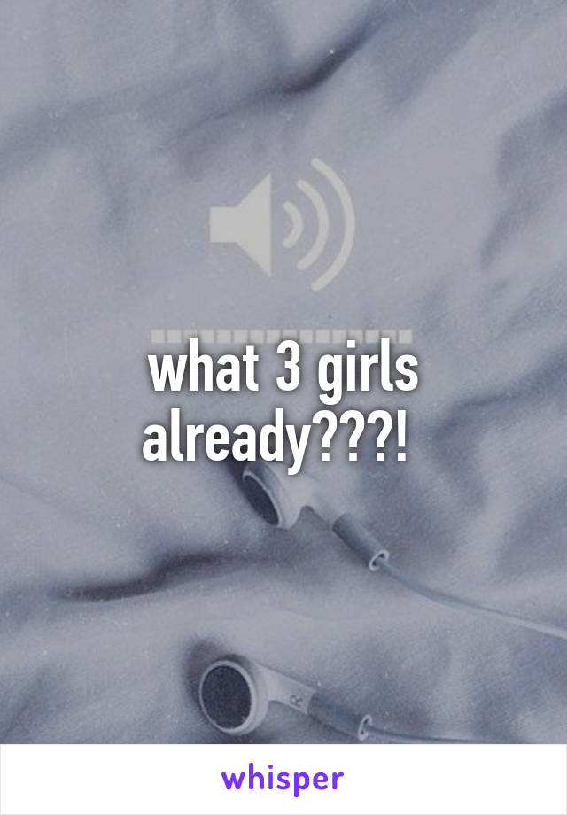 what 3 girls already???! 