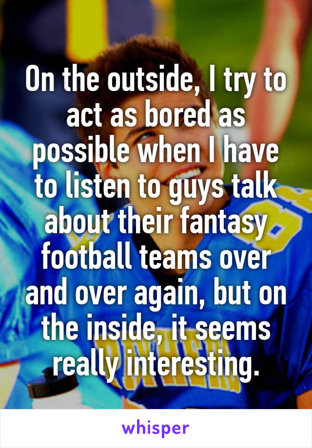 On the outside, I try to act as bored as possible when I have to listen to guys talk about their fantasy football teams over and over again, but on the inside, it seems really interesting.
