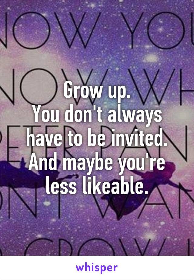 Grow up.
You don't always have to be invited.
And maybe you're less likeable.