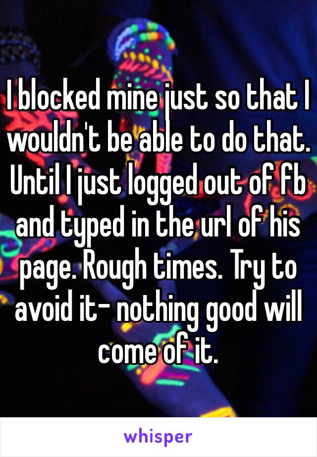 I blocked mine just so that I wouldn't be able to do that. Until I just logged out of fb and typed in the url of his page. Rough times. Try to avoid it- nothing good will come of it.
