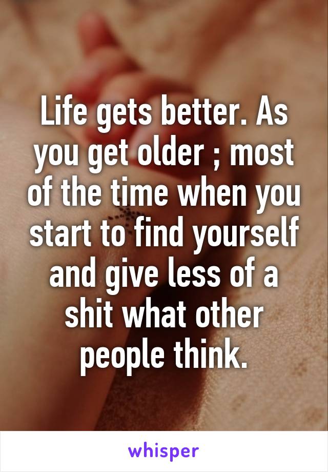 Life gets better. As you get older ; most of the time when you start to find yourself and give less of a shit what other people think.