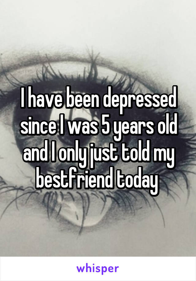 I have been depressed since I was 5 years old and I only just told my bestfriend today 