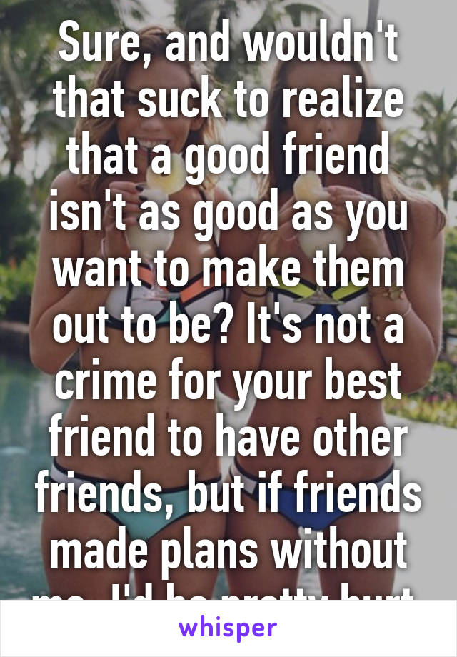 Sure, and wouldn't that suck to realize that a good friend isn't as good as you want to make them out to be? It's not a crime for your best friend to have other friends, but if friends made plans without me, I'd be pretty hurt.