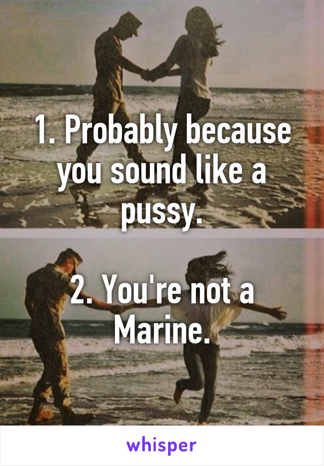 1. Probably because you sound like a pussy.

2. You're not a Marine.