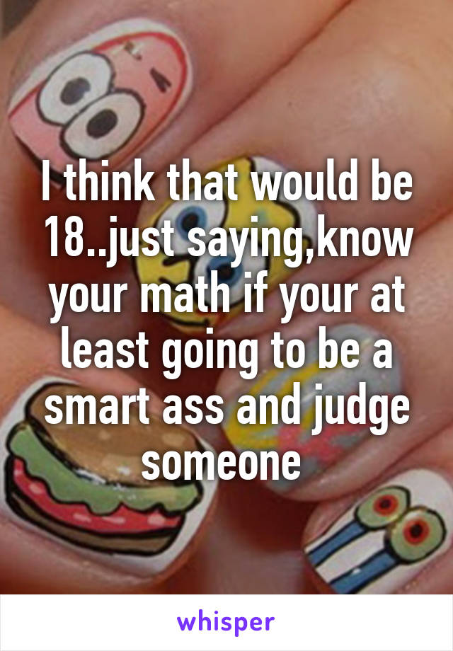 I think that would be 18..just saying,know your math if your at least going to be a smart ass and judge someone 