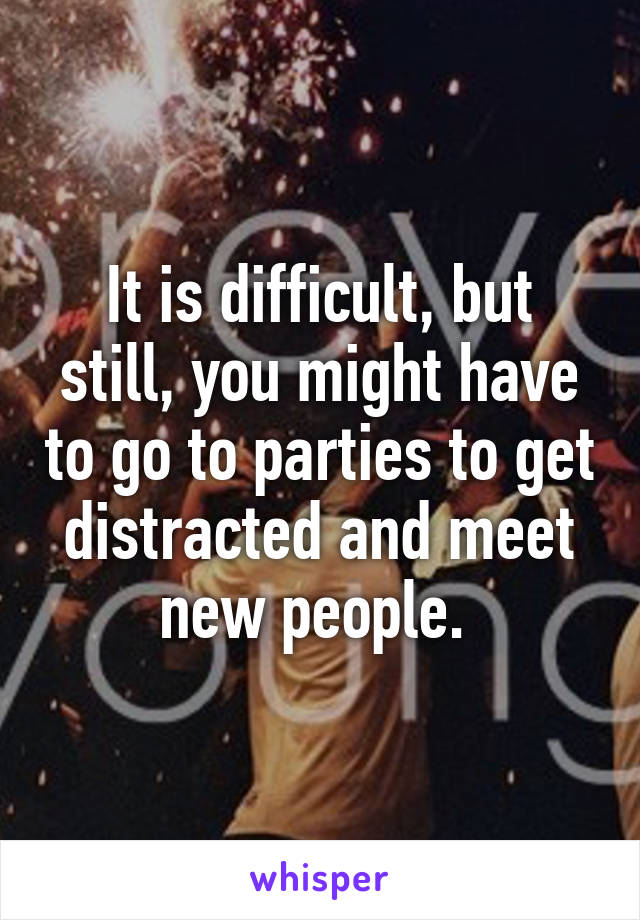 It is difficult, but still, you might have to go to parties to get distracted and meet new people. 