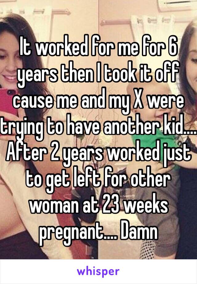 It worked for me for 6 years then I took it off cause me and my X were trying to have another kid.... After 2 years worked just to get left for other woman at 23 weeks pregnant.... Damn 