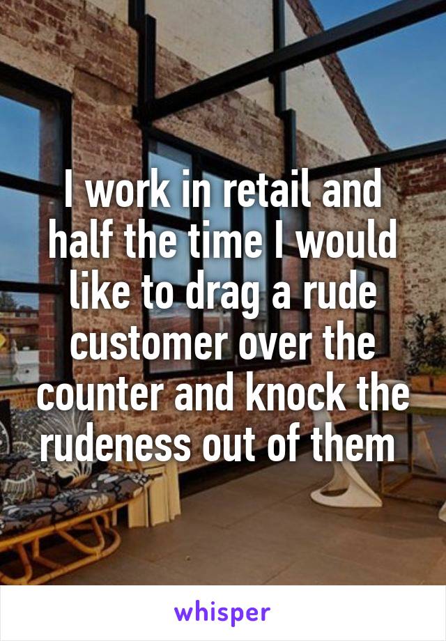I work in retail and half the time I would like to drag a rude customer over the counter and knock the rudeness out of them 