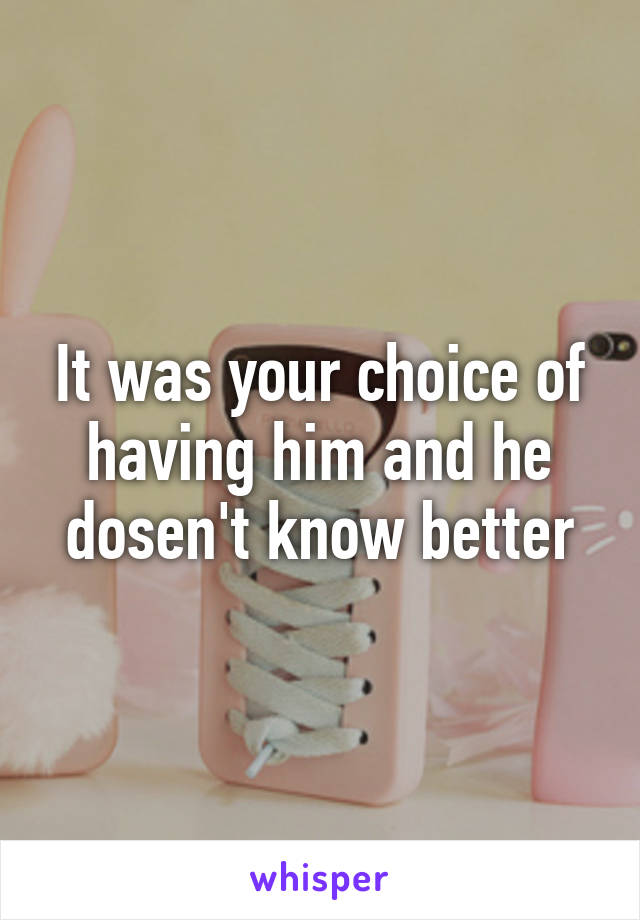 It was your choice of having him and he dosen't know better