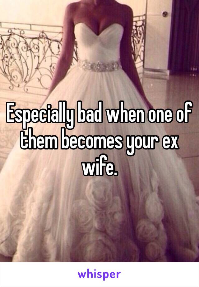 Especially bad when one of them becomes your ex wife. 