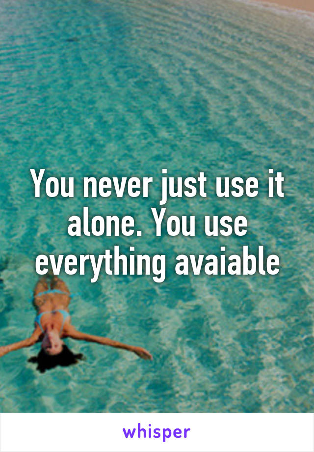 You never just use it alone. You use everything avaiable