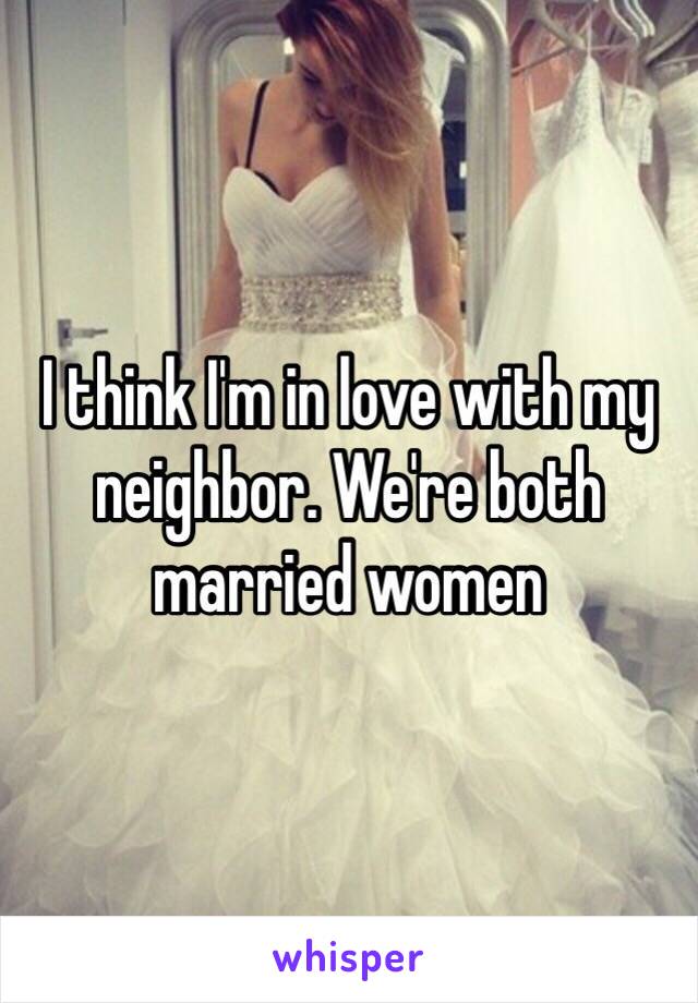 I think I'm in love with my neighbor. We're both married women 