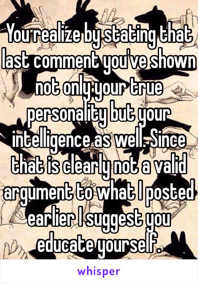 You realize by stating that last comment you've shown not only your true personality but your intelligence as well. Since that is clearly not a valid argument to what I posted earlier I suggest you educate yourself. 