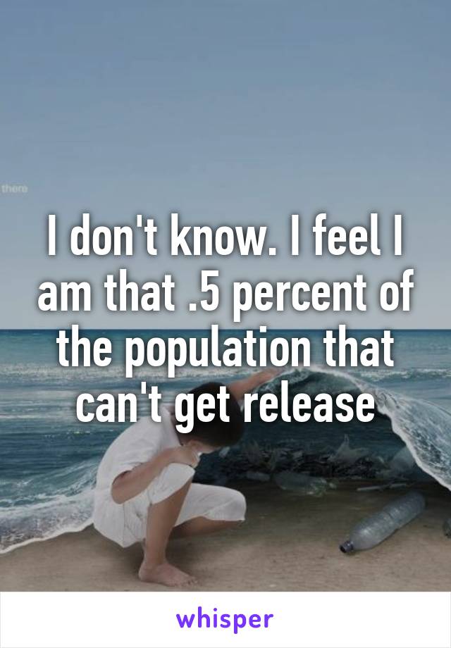 I don't know. I feel I am that .5 percent of the population that can't get release