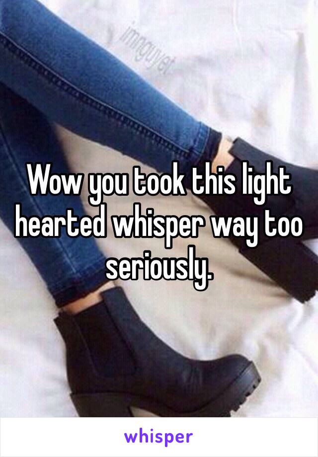 Wow you took this light hearted whisper way too seriously.