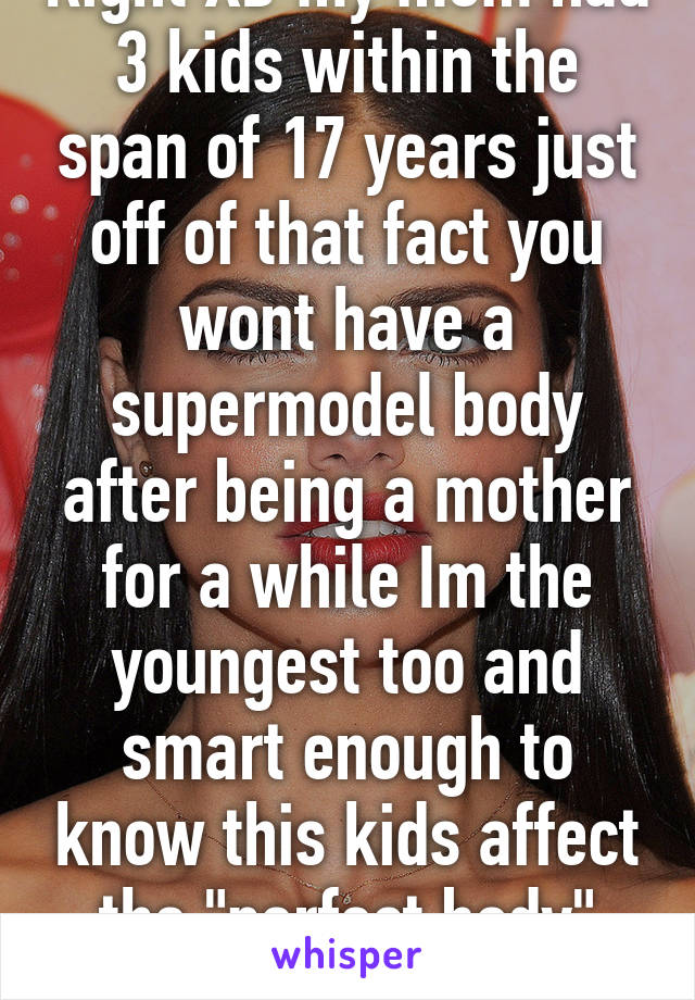 Right XD my mom had 3 kids within the span of 17 years just off of that fact you wont have a supermodel body after being a mother for a while Im the youngest too and smart enough to know this kids affect the "perfect body" shape